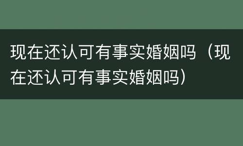 现在还认可有事实婚姻吗（现在还认可有事实婚姻吗）