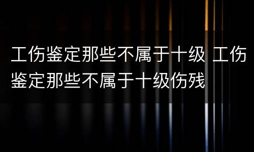 工伤鉴定那些不属于十级 工伤鉴定那些不属于十级伤残