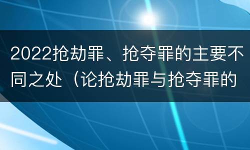 2022抢劫罪、抢夺罪的主要不同之处（论抢劫罪与抢夺罪的界限）