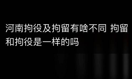 河南拘役及拘留有啥不同 拘留和拘役是一样的吗