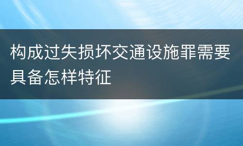 构成过失损坏交通设施罪需要具备怎样特征
