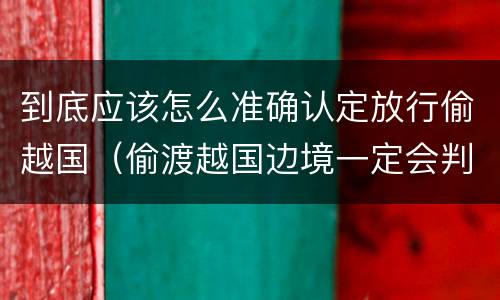 到底应该怎么准确认定放行偷越国（偷渡越国边境一定会判吗?）