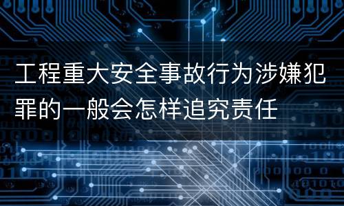 工程重大安全事故行为涉嫌犯罪的一般会怎样追究责任