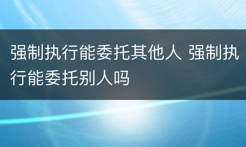 强制执行能委托其他人 强制执行能委托别人吗