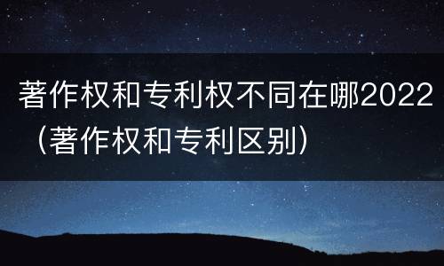 著作权和专利权不同在哪2022（著作权和专利区别）
