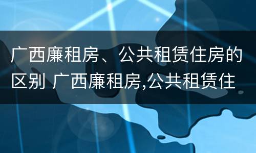广西廉租房、公共租赁住房的区别 广西廉租房,公共租赁住房的区别