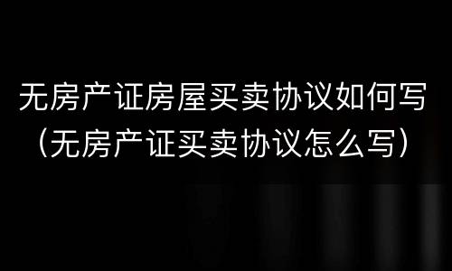 无房产证房屋买卖协议如何写（无房产证买卖协议怎么写）