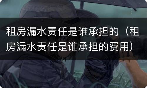 租房漏水责任是谁承担的（租房漏水责任是谁承担的费用）