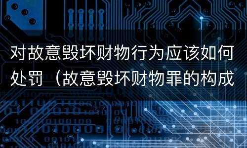 对故意毁坏财物行为应该如何处罚（故意毁坏财物罪的构成要件是什么?如何处罚?）