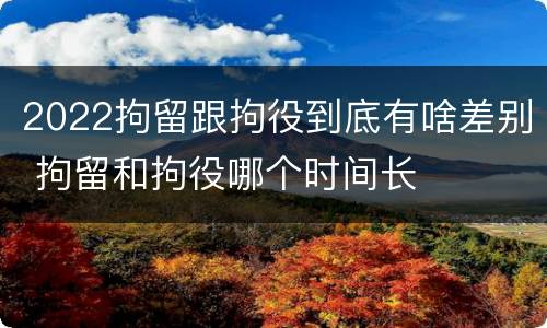 2022拘留跟拘役到底有啥差别 拘留和拘役哪个时间长