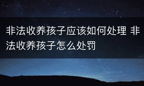 非法收养孩子应该如何处理 非法收养孩子怎么处罚