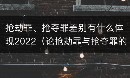 抢劫罪、抢夺罪差别有什么体现2022（论抢劫罪与抢夺罪的界限）