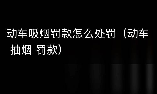 动车吸烟罚款怎么处罚（动车 抽烟 罚款）