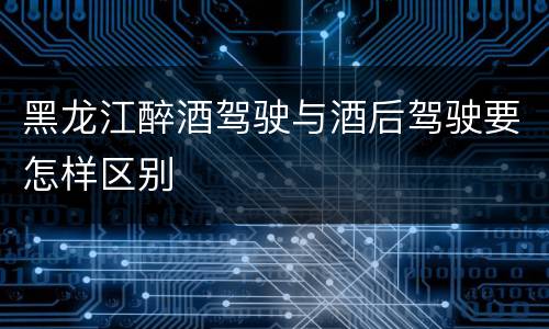 黑龙江醉酒驾驶与酒后驾驶要怎样区别