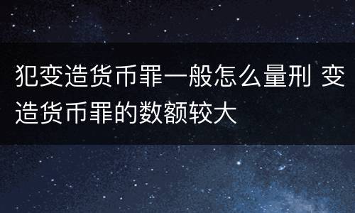犯变造货币罪一般怎么量刑 变造货币罪的数额较大