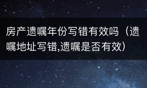 房产遗嘱年份写错有效吗（遗嘱地址写错,遗嘱是否有效）