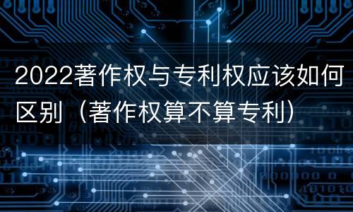 2022著作权与专利权应该如何区别（著作权算不算专利）