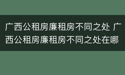广西公租房廉租房不同之处 广西公租房廉租房不同之处在哪里