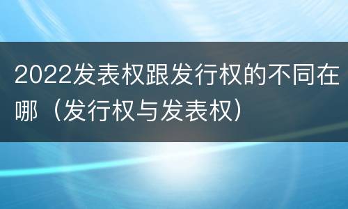 2022发表权跟发行权的不同在哪（发行权与发表权）