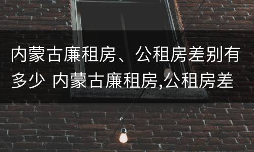内蒙古廉租房、公租房差别有多少 内蒙古廉租房,公租房差别有多少钱
