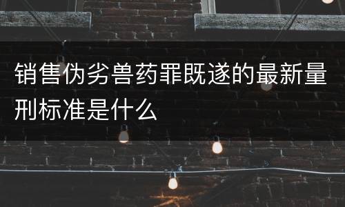 销售伪劣兽药罪既遂的最新量刑标准是什么