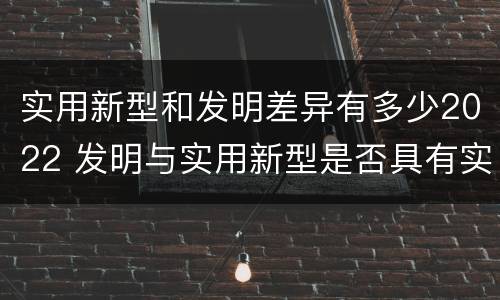 实用新型和发明差异有多少2022 发明与实用新型是否具有实用性