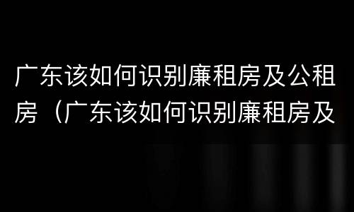 广东该如何识别廉租房及公租房（广东该如何识别廉租房及公租房信息）