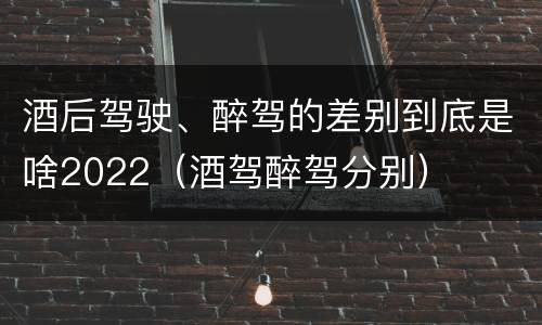酒后驾驶、醉驾的差别到底是啥2022（酒驾醉驾分别）