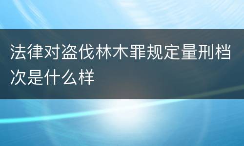 法律对盗伐林木罪规定量刑档次是什么样