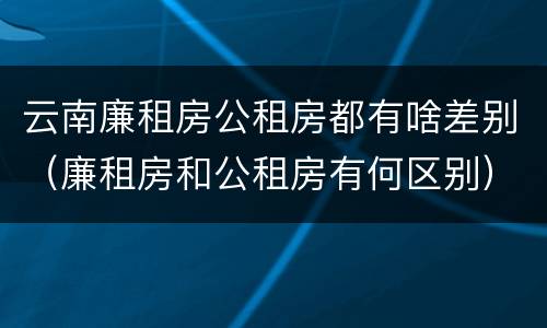 云南廉租房公租房都有啥差别（廉租房和公租房有何区别）
