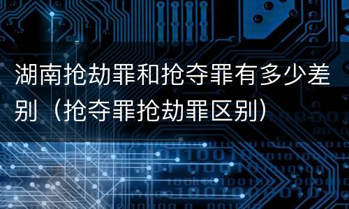 湖南抢劫罪和抢夺罪有多少差别（抢夺罪抢劫罪区别）