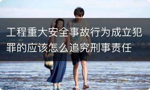 工程重大安全事故行为成立犯罪的应该怎么追究刑事责任
