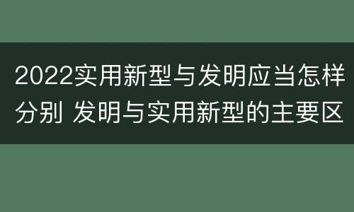 2022实用新型与发明应当怎样分别 发明与实用新型的主要区别