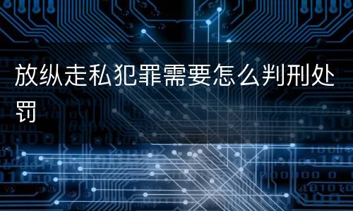 放纵走私犯罪需要怎么判刑处罚