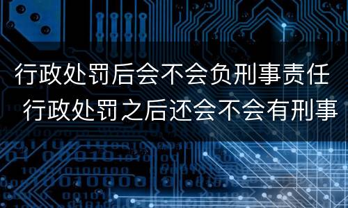 行政处罚后会不会负刑事责任 行政处罚之后还会不会有刑事责任