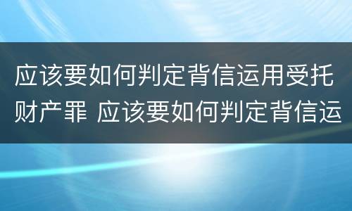 应该要如何判定背信运用受托财产罪 应该要如何判定背信运用受托财产罪