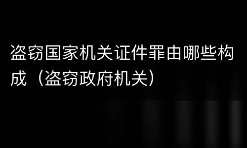 盗窃国家机关证件罪由哪些构成（盗窃政府机关）
