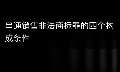 串通销售非法商标罪的四个构成条件