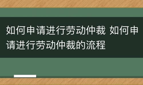如何申请进行劳动仲裁 如何申请进行劳动仲裁的流程