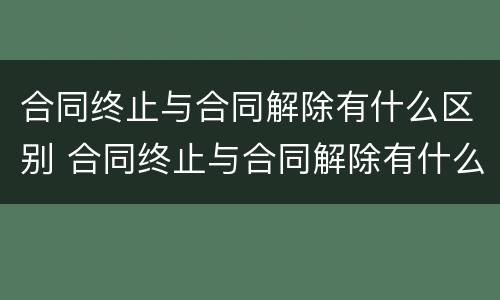 合同终止与合同解除有什么区别 合同终止与合同解除有什么区别和联系