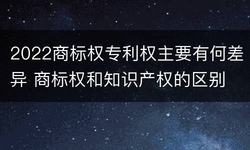 2022商标权专利权主要有何差异 商标权和知识产权的区别