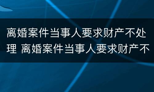 离婚案件当事人要求财产不处理 离婚案件当事人要求财产不处理怎么办