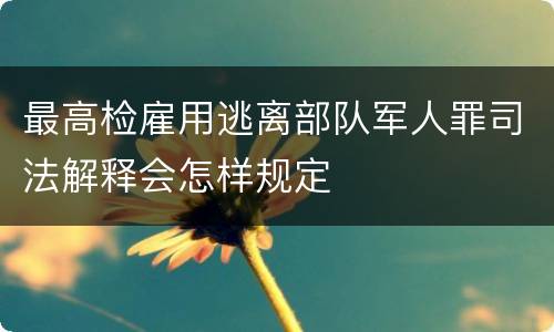 最高检雇用逃离部队军人罪司法解释会怎样规定