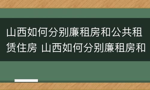 山西如何分别廉租房和公共租赁住房 山西如何分别廉租房和公共租赁住房呢