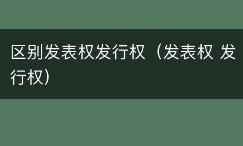 区别发表权发行权（发表权 发行权）