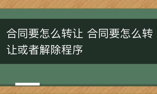 合同要怎么转让 合同要怎么转让或者解除程序