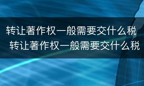 转让著作权一般需要交什么税 转让著作权一般需要交什么税费