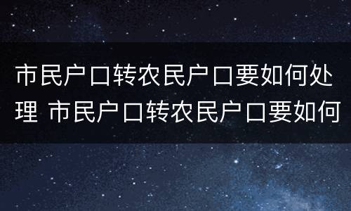 市民户口转农民户口要如何处理 市民户口转农民户口要如何处理呢