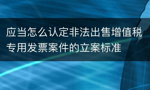 应当怎么认定非法出售增值税专用发票案件的立案标准