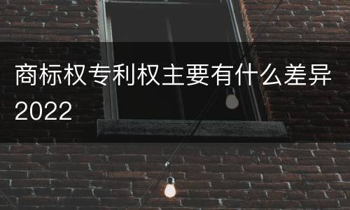 商标权专利权主要有什么差异2022